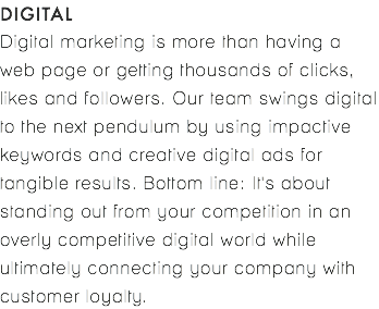DIGITAL Digital marketing is more than having a web page or getting thousands of clicks, likes and followers. Our team swings digital to the next pendulum by using impactive keywords and creative digital ads for tangible results. Bottom line: It's about standing out from your competition in an overly competitive digital world while ultimately connecting your company with customer loyalty. 