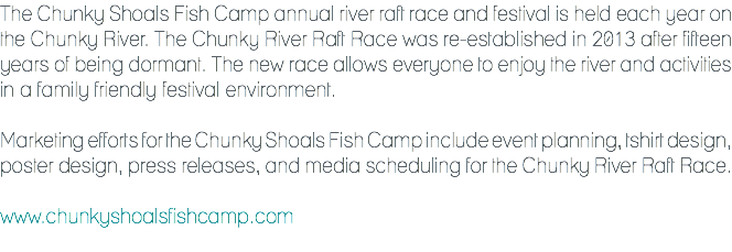The Chunky Shoals Fish Camp annual river raft race and festival is held each year on the Chunky River. The Chunky River Raft Race was re-established in 2013 after fifteen years of being dormant. The new race allows everyone to enjoy the river and activities in a family friendly festival environment. Marketing efforts for the Chunky Shoals Fish Camp include event planning, tshirt design, poster design, press releases, and media scheduling for the Chunky River Raft Race. www.chunkyshoalsfishcamp.com