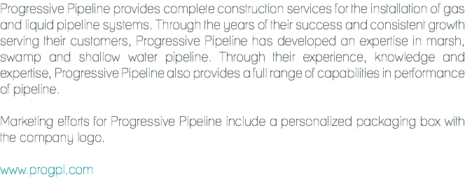 Progressive Pipeline provides complete construction services for the installation of gas and liquid pipeline systems. Through the years of their success and consistent growth serving their customers, Progressive Pipeline has developed an expertise in marsh, swamp and shallow water pipeline. Through their experience, knowledge and expertise, Progressive Pipeline also provides a full range of capabilities in performance of pipeline. Marketing efforts for Progressive Pipeline include a personalized packaging box with the company logo. www.progpl.com