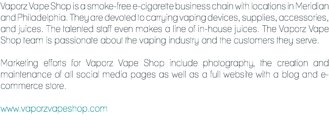 Vaporz Vape Shop is a smoke-free e-cigarette business chain with locations in Meridian and Philadelphia. They are devoted to carrying vaping devices, supplies, accessories, and juices. The talented staff even makes a line of in-house juices. The Vaporz Vape Shop team is passionate about the vaping industry and the customers they serve. Marketing efforts for Vaporz Vape Shop include photography, the creation and maintenance of all social media pages as well as a full website with a blog and e-commerce store. www.vaporzvapeshop.com